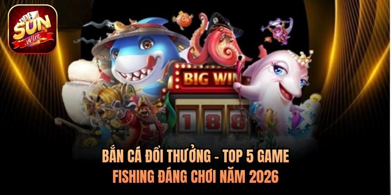 Bắn Cá Đổi Thưởng - Top 5 Game Fishing Đáng Chơi Năm 2026